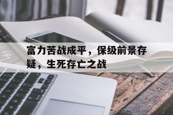 米兰电竞-富力苦战成平,保级前景存疑,生死存亡之战的简单介绍